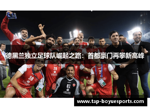 德黑兰独立足球队崛起之路:首都豪门再攀新高峰 德黑兰独立足球队崛起之路:首都豪门再攀新高峰