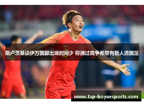 斯卢茨基谈伊万国脚出场时间少 称通过竞争希望有新人进国足