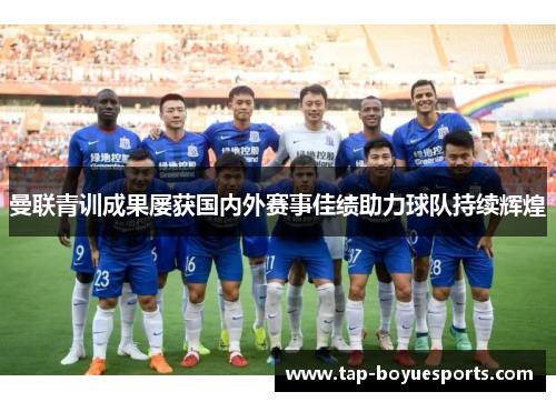 曼联青训成果屡获国内外赛事佳绩助力球队持续辉煌 曼联青训成果屡获国内外赛事佳绩助力球队持续辉煌