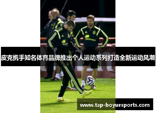 皮克携手知名体育品牌推出个人运动系列打造全新运动风潮 皮克携手知名体育品牌推出个人运动系列打造全新运动风潮