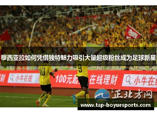 穆西亚拉如何凭借独特魅力吸引大量超级粉丝成为足球新星 穆西亚拉如何凭借独特魅力吸引大量超级粉丝成为足球新星