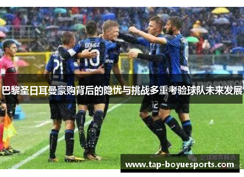 巴黎圣日耳曼豪购背后的隐忧与挑战多重考验球队未来发展