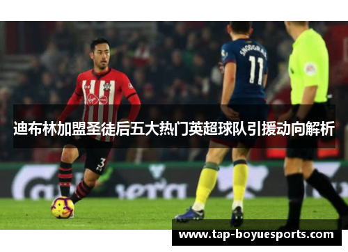 迪布林加盟圣徒后五大热门英超球队引援动向解析 迪布林加盟圣徒后五大热门英超球队引援动向解析